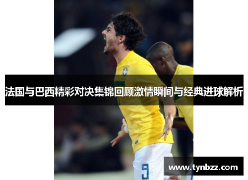 法国与巴西精彩对决集锦回顾激情瞬间与经典进球解析
